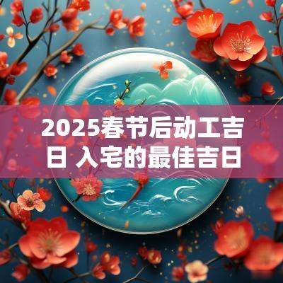 2025春节后动工吉日 入宅的最佳吉日2025