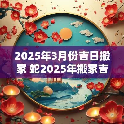 2025年3月份吉日搬家 蛇2025年搬家吉日