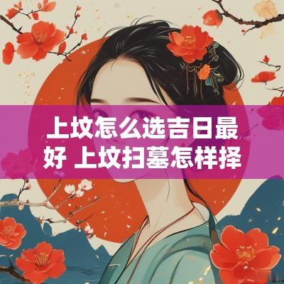上坟怎么选吉日最好 上坟扫墓怎样择吉日