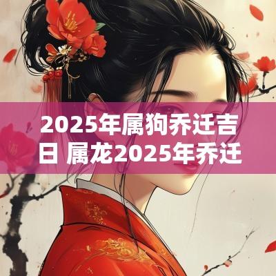2025年属狗乔迁吉日 属龙2025年乔迁吉日