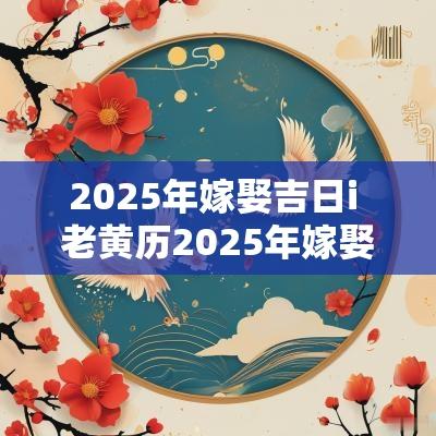 2025年嫁娶吉日i 老黄历2025年嫁娶吉日