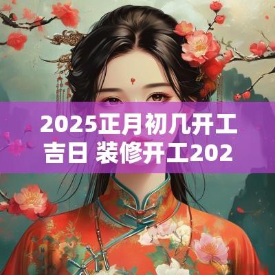2025正月初几开工吉日 装修开工2025吉日表