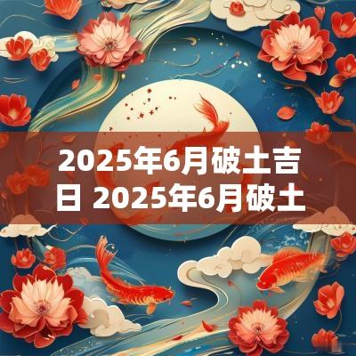 2025年6月破土吉日 2025年6月破土吉日吉时