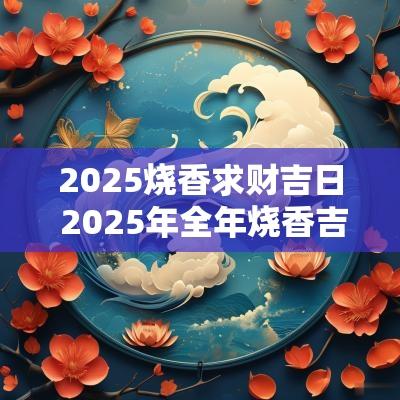 2025烧香求财吉日 2025年全年烧香吉日