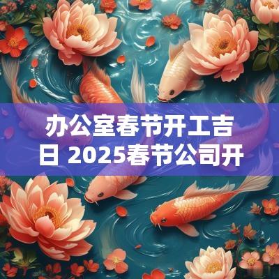 办公室春节开工吉日 2025春节公司开工吉日