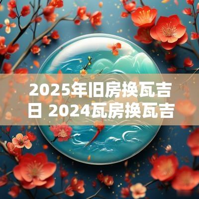 2025年旧房换瓦吉日 2025瓦房换瓦吉日一览表
