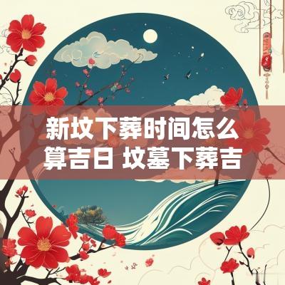 新坟下葬时间怎么算吉日 坟墓下葬吉日时间有讲究吗