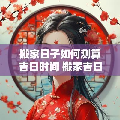 搬家日子如何测算吉日时间 搬家吉日怎么选择时辰