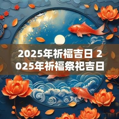 2025年祈福吉日 2025年祈福祭祀吉日查询