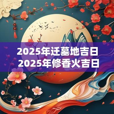 2025年迁墓地吉日 2025年修香火吉日