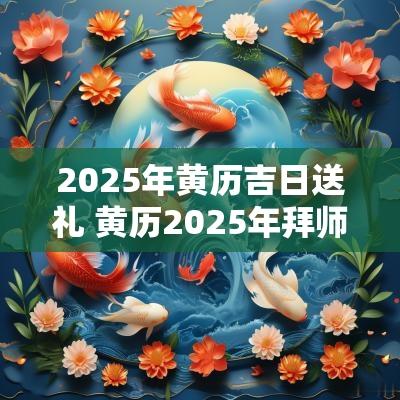 2025年黄历吉日送礼 黄历2025年拜师吉日