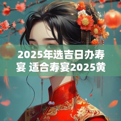 2025年选吉日办寿宴 适合寿宴2025黄道吉日