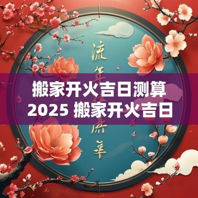 搬家开火吉日测算2025 搬家开火吉日查询2025年