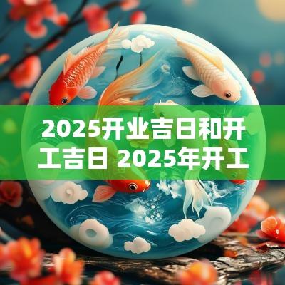 2025开业吉日和开工吉日 2025年开工开业吉日
