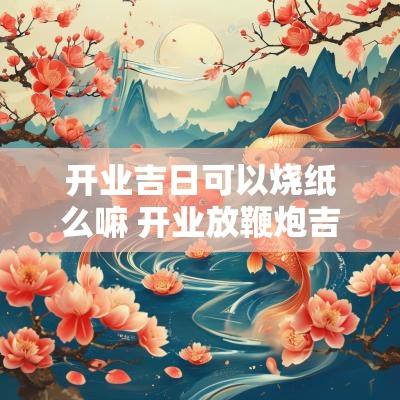 开业吉日可以烧纸么嘛 开业放鞭炮吉日吉时