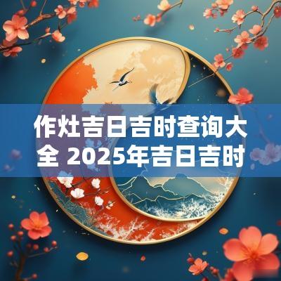 作灶吉日吉时查询大全 2025年吉日吉时作灶