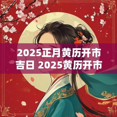 2025正月黄历开市吉日 2025黄历开市吉日查询