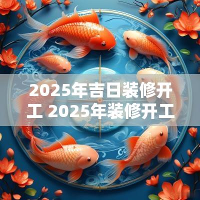 2025年吉日装修开工 2025年装修开工黄道吉日一览表