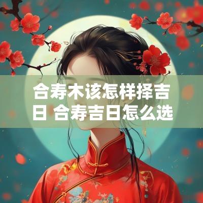 合寿木该怎样择吉日 合寿吉日怎么选