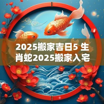 2025搬家吉日5 生肖蛇2025搬家入宅吉日