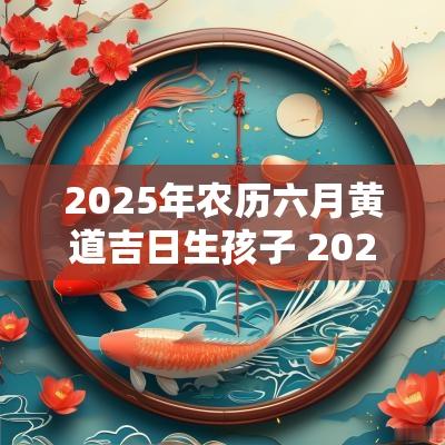 2025年农历六月黄道吉日生孩子 2025年闰六月生宝宝黄道吉日