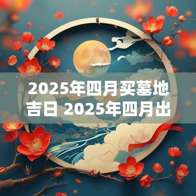 2025年四月买墓地吉日 2025年四月出生吉日