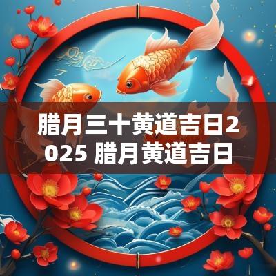 腊月三十黄道吉日2025 腊月黄道吉日2025年