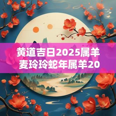 黄道吉日2025属羊 麦玲玲蛇年属羊2025运程