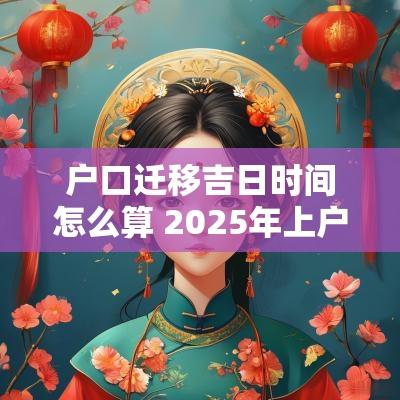 户口迁移吉日时间怎么算 2025年上户口吉日查询