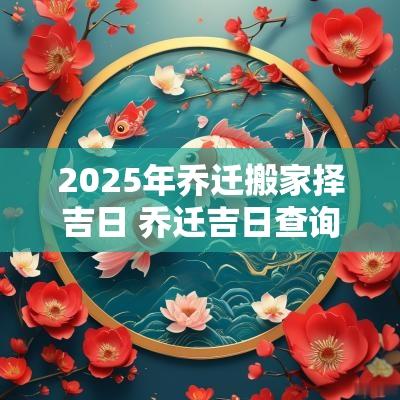 2025年乔迁搬家择吉日 乔迁吉日查询2025年搬家