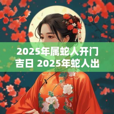 2025年属蛇人开门吉日 2025年蛇人出行吉日