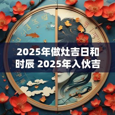 2025年做灶吉日和时辰 2025年入伙吉日时辰