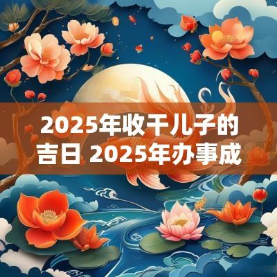 2025年收干儿子的吉日 2025年办事成功吉日