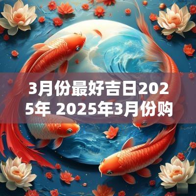 3月份最好吉日2025年 2025年3月份购车吉日