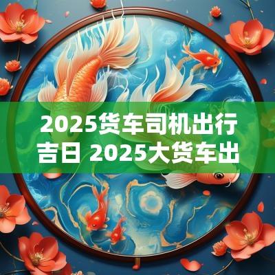 2025货车司机出行吉日 2025大货车出车开张吉日