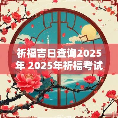 祈福吉日查询2025年 2025年祈福考试吉日