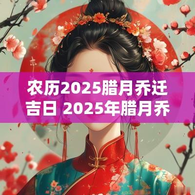农历2025腊月乔迁吉日 2025年腊月乔迁新居吉日