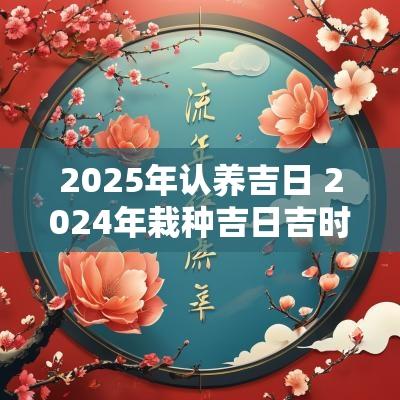 2025年认养吉日 2025年栽种吉日吉时一览表