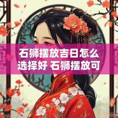 石狮摆放吉日怎么选择好 石狮摆放可以带来好运吗