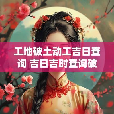工地破土动工吉日查询 吉日吉时查询破土动工