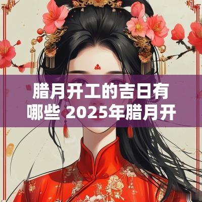 腊月开工的吉日有哪些 2025年腊月开工吉日