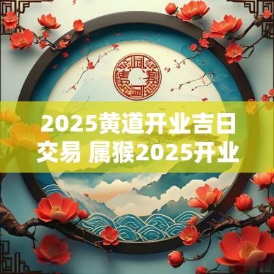 2025黄道开业吉日交易 属猴2025开业吉日