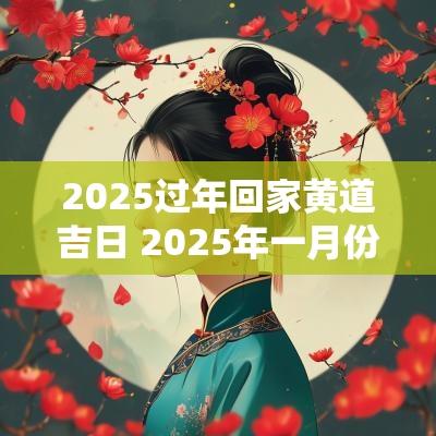 2025过年回家黄道吉日 2025年一月份回老家的黄道吉日