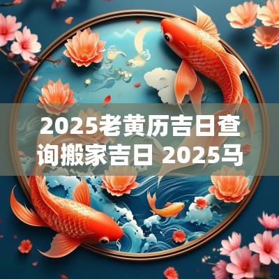 2025老黄历吉日查询搬家吉日 2025马人搬家吉日