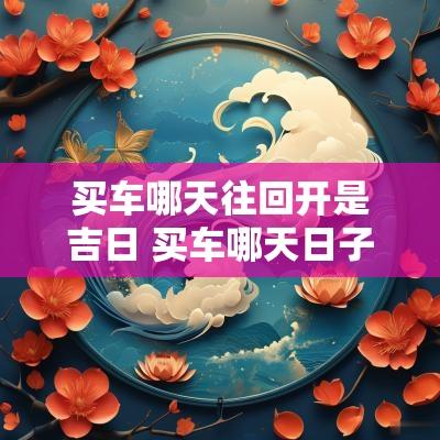 买车哪天往回开是吉日 买车哪天日子最吉利2025年的