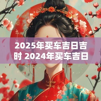 2025年买车吉日吉时 2025年买车吉日查询一览表