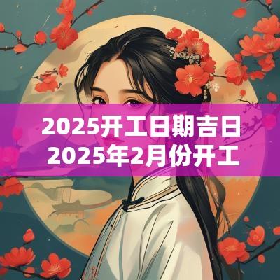 2025开工日期吉日 2025年2月份开工吉日