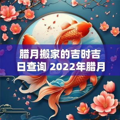 腊月搬家的吉时吉日查询 2025年腊月搬家吉日一览表查询