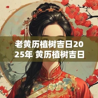 老黄历植树吉日2025年 黄历植树吉日查询大全