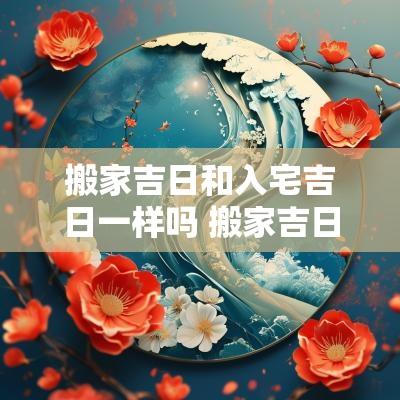 搬家吉日和入宅吉日一样吗 搬家吉日和吉时